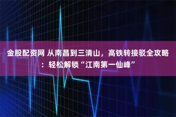 金股配资网 从南昌到三清山，高铁转接驳全攻略：轻松解锁“江南第一仙峰”
