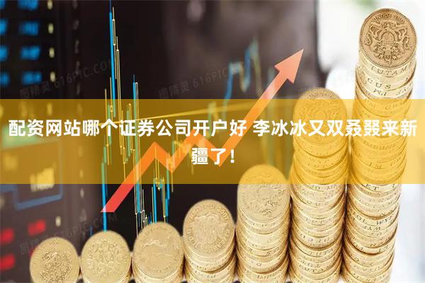 配资网站哪个证券公司开户好 李冰冰又双叒叕来新疆了！