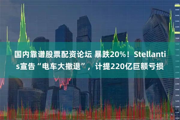 国内靠谱股票配资论坛 暴跌20%！Stellantis宣告“电车大撤退”，计提220亿巨额亏损