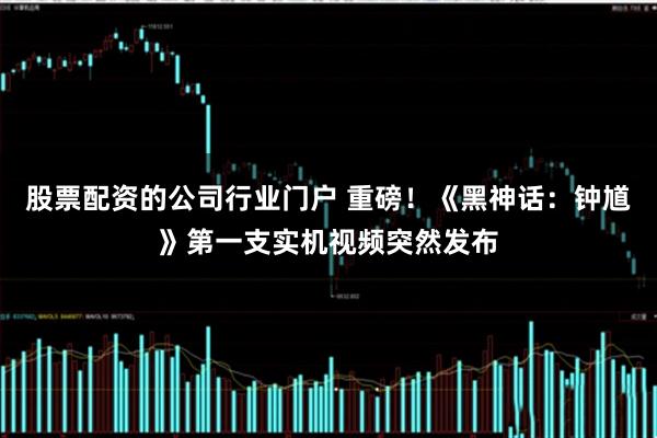 股票配资的公司行业门户 重磅！《黑神话：钟馗》第一支实机视频突然发布