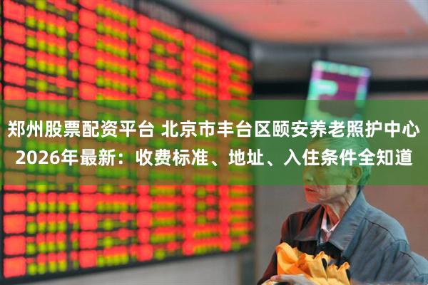 郑州股票配资平台 北京市丰台区颐安养老照护中心2026年最新：收费标准、地址、入住条件全知道
