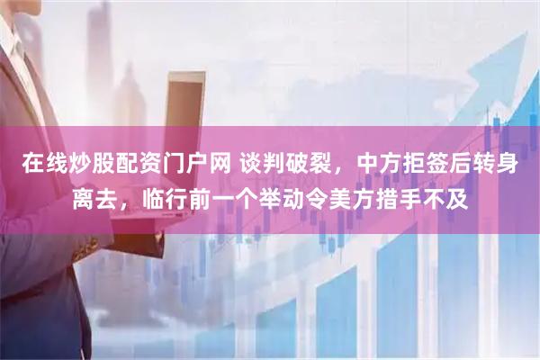 在线炒股配资门户网 谈判破裂，中方拒签后转身离去，临行前一个举动令美方措手不及