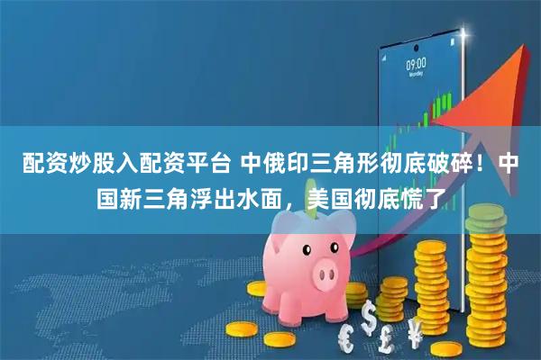 配资炒股入配资平台 中俄印三角形彻底破碎！中国新三角浮出水面，美国彻底慌了
