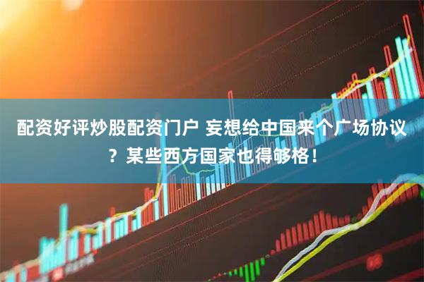 配资好评炒股配资门户 妄想给中国来个广场协议？某些西方国家也得够格！