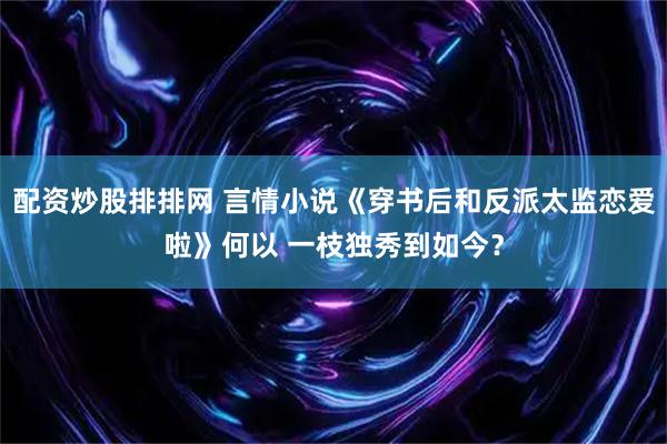 配资炒股排排网 言情小说《穿书后和反派太监恋爱啦》何以 一枝独秀到如今？