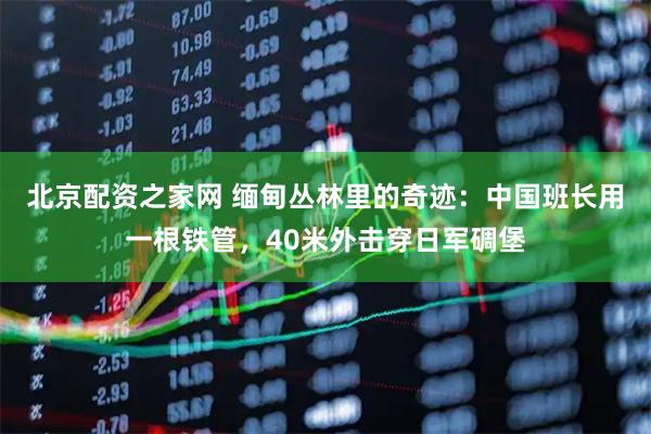 北京配资之家网 缅甸丛林里的奇迹：中国班长用一根铁管，40米外击穿日军碉堡