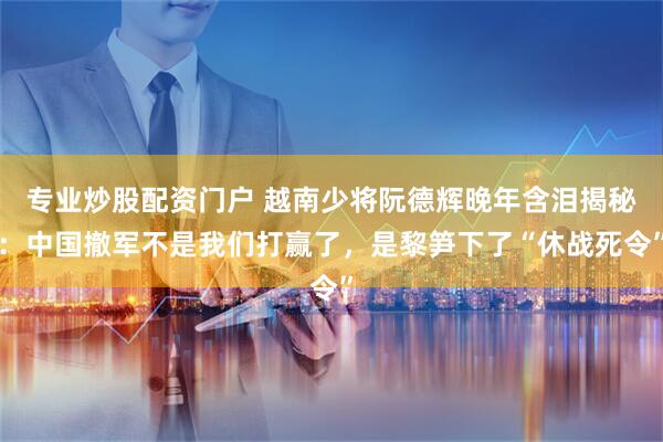 专业炒股配资门户 越南少将阮德辉晚年含泪揭秘：中国撤军不是我们打赢了，是黎笋下了“休战死令”