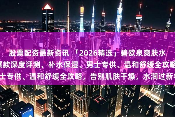 股票配资最新资讯 「2026精选」碧欧泉爽肤水怎么样好用吗？6款口碑爆款深度评测，补水保湿、男士专供、温和舒缓全攻略，告别肌肤干燥，水润过新年！