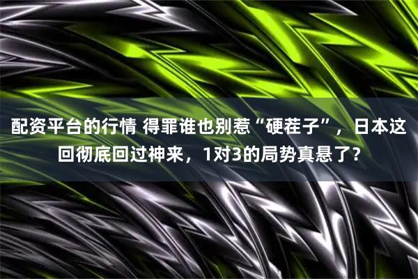 配资平台的行情 得罪谁也别惹“硬茬子”，日本这回彻底回过神来，1对3的局势真悬了？