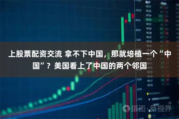 上股票配资交流 拿不下中国，那就培植一个“中国”？美国看上了中国的两个邻国