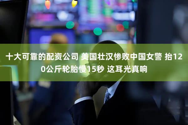 十大可靠的配资公司 美国壮汉惨败中国女警 抬120公斤轮胎慢15秒 这耳光真响