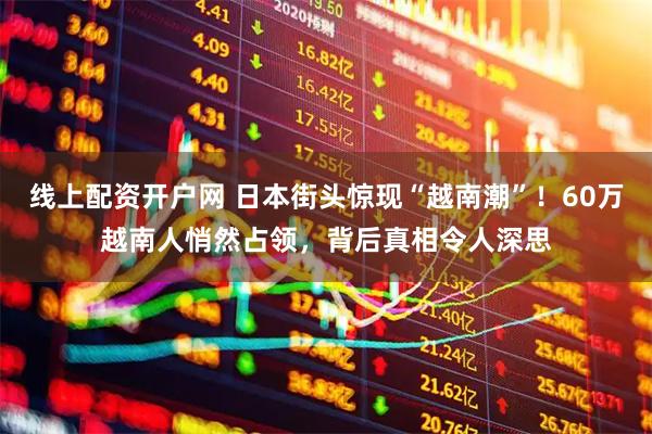 线上配资开户网 日本街头惊现“越南潮”！60万越南人悄然占领，背后真相令人深思