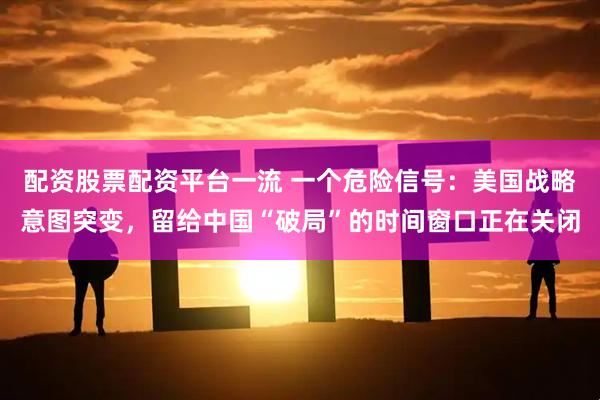配资股票配资平台一流 一个危险信号：美国战略意图突变，留给中国“破局”的时间窗口正在关闭