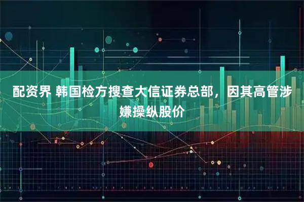 配资界 韩国检方搜查大信证券总部，因其高管涉嫌操纵股价