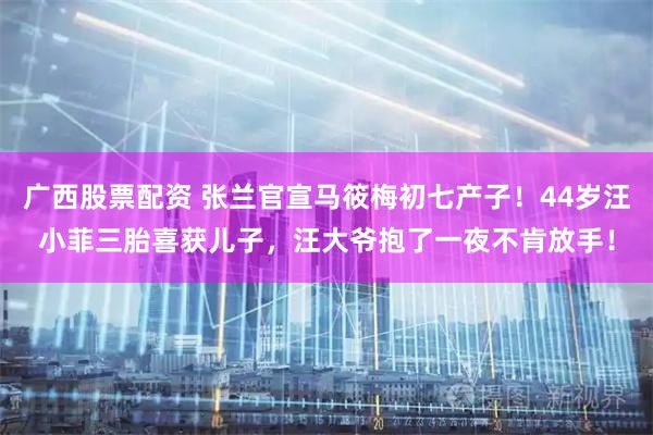 广西股票配资 张兰官宣马筱梅初七产子！44岁汪小菲三胎喜获儿子，汪大爷抱了一夜不肯放手！