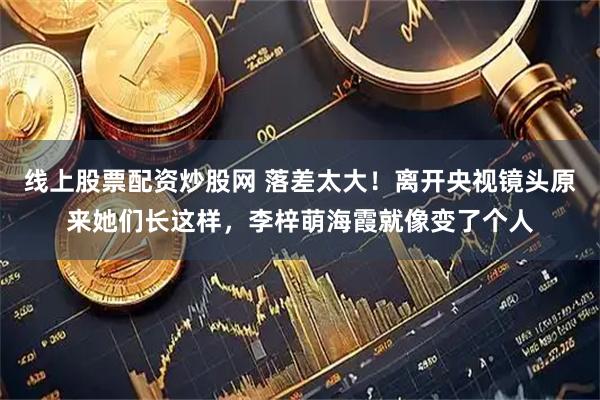 线上股票配资炒股网 落差太大！离开央视镜头原来她们长这样，李梓萌海霞就像变了个人