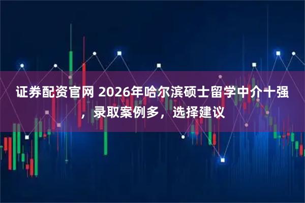 证券配资官网 2026年哈尔滨硕士留学中介十强，录取案例多，选择建议