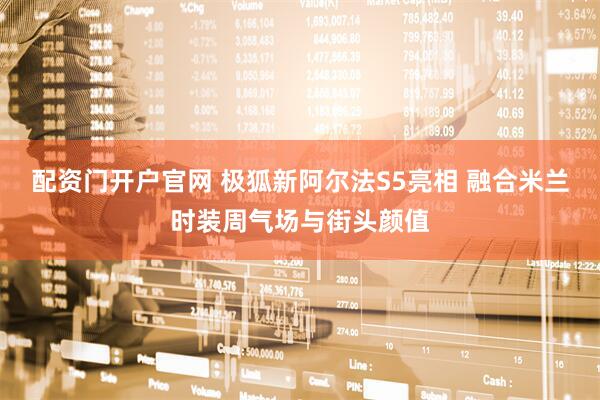 配资门开户官网 极狐新阿尔法S5亮相 融合米兰时装周气场与街头颜值