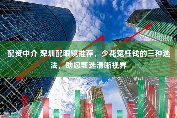 配资中介 深圳配眼镜推荐，少花冤枉钱的三种选法，助您甄选清晰视界