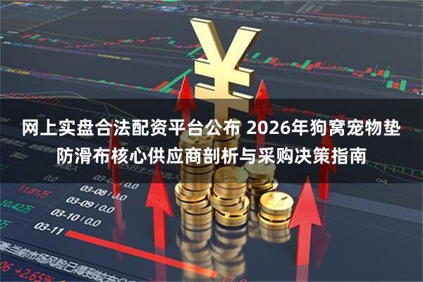 网上实盘合法配资平台公布 2026年狗窝宠物垫防滑布核心供应商剖析与采购决策指南