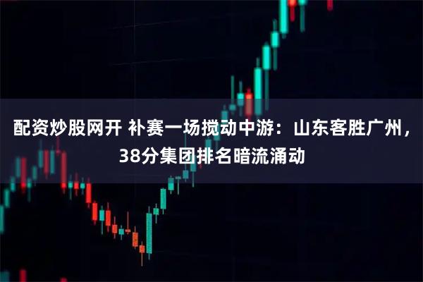 配资炒股网开 补赛一场搅动中游：山东客胜广州，38分集团排名暗流涌动