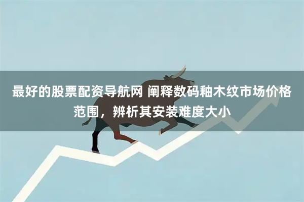 最好的股票配资导航网 阐释数码釉木纹市场价格范围，辨析其安装难度大小