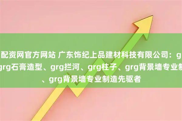 配资网官方网站 广东饰纪上品建材科技有限公司：grg构件、grg石膏造型、grg拦河、grg柱子、grg背景墙专业制造先驱者