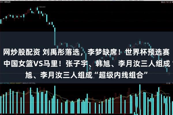 网炒股配资 刘禹彤落选，李梦缺席！世界杯预选赛+3月11日开赛：中国女篮VS马里！张子宇、韩旭、李月汝三人组成“超级内线组合”