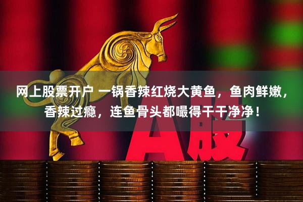 网上股票开户 一锅香辣红烧大黄鱼，鱼肉鲜嫩，香辣过瘾，连鱼骨头都嘬得干干净净！