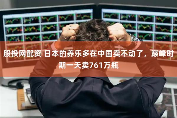 股投网配资 日本的养乐多在中国卖不动了，巅峰时期一天卖761万瓶
