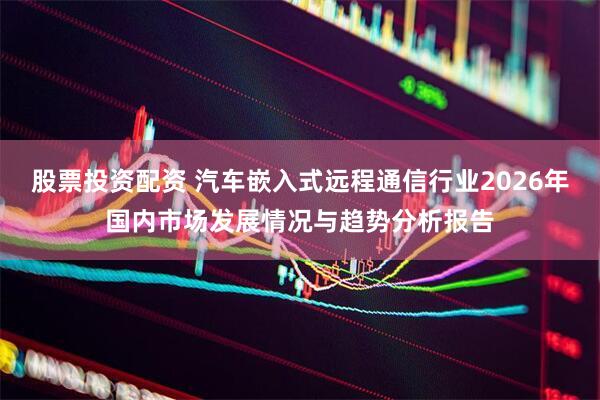 股票投资配资 汽车嵌入式远程通信行业2026年国内市场发展情况与趋势分析报告