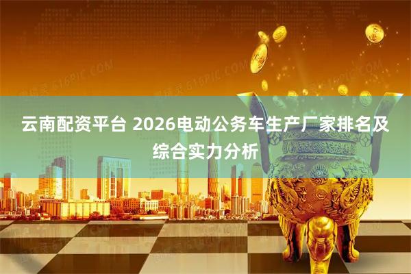 云南配资平台 2026电动公务车生产厂家排名及综合实力分析