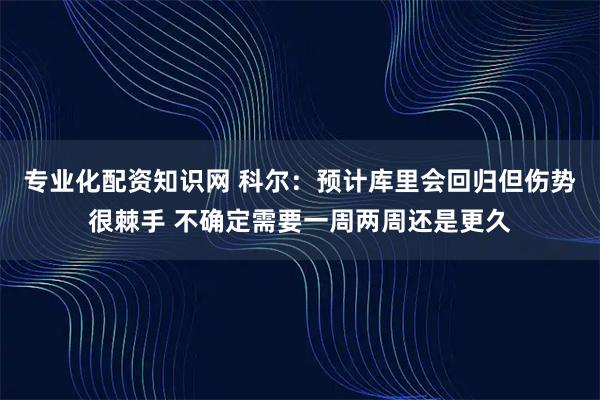 专业化配资知识网 科尔：预计库里会回归但伤势很棘手 不确定需要一周两周还是更久