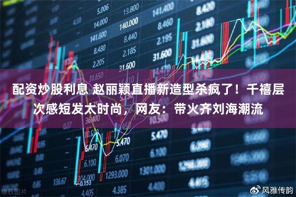 配资炒股利息 赵丽颖直播新造型杀疯了！千禧层次感短发太时尚，网友：带火齐刘海潮流