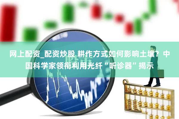 网上配资_配资炒股 耕作方式如何影响土壤？中国科学家领衔利用光纤“听诊器”揭示