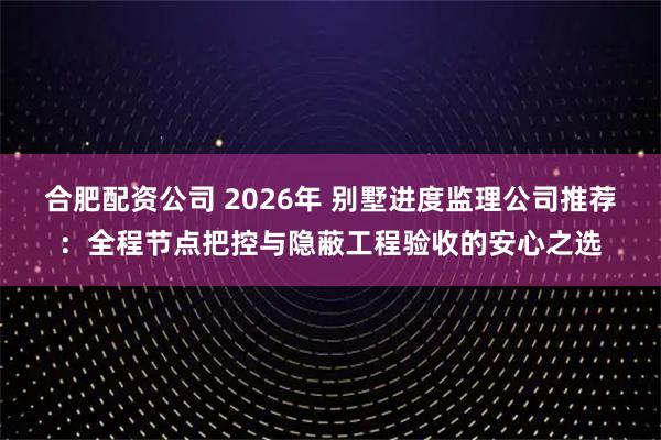 合肥配资公司 2026年 别墅进度监理公司推荐：全程节点把控与隐蔽工程验收的安心之选