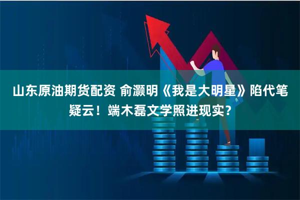 山东原油期货配资 俞灏明《我是大明星》陷代笔疑云!端木磊文学照进现实?