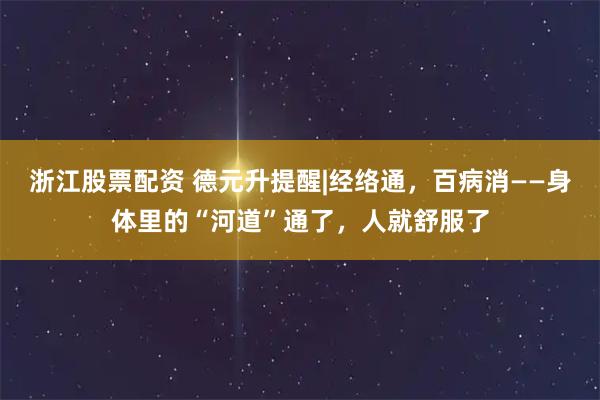 浙江股票配资 德元升提醒|经络通，百病消——身体里的“河道”通了，人就舒服了