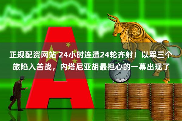 正规配资网站 24小时连遭24轮齐射！以军三个旅陷入苦战，内塔尼亚胡最担心的一幕出现了