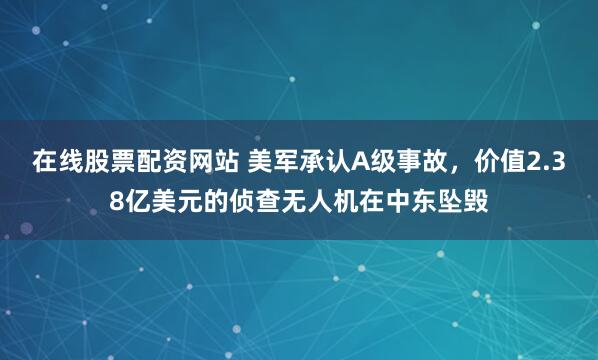 在线股票配资网站 美军承认A级事故，价值2.38亿美元的侦查无人机在中东坠毁