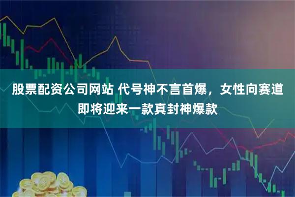股票配资公司网站 代号神不言首爆,女性向赛道即将迎来一款真封神爆款