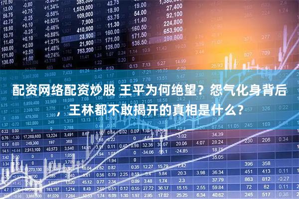 配资网络配资炒股 王平为何绝望？怨气化身背后，王林都不敢揭开的真相是什么？