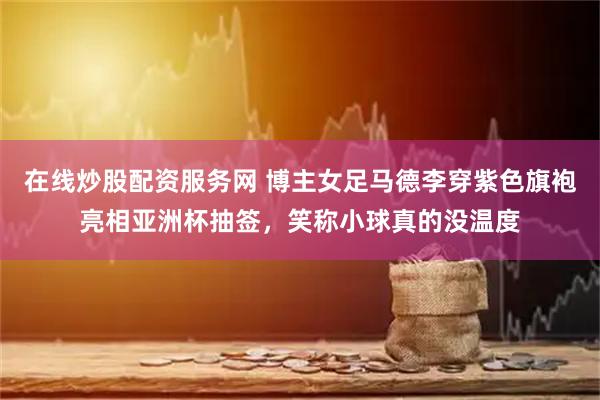 在线炒股配资服务网 博主女足马德李穿紫色旗袍亮相亚洲杯抽签，笑称小球真的没温度