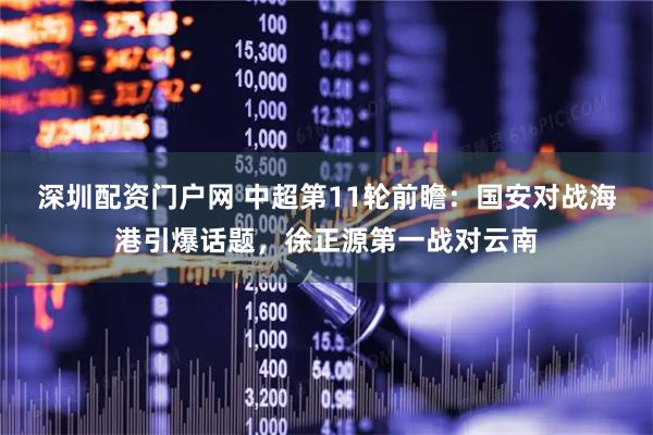 深圳配资门户网 中超第11轮前瞻：国安对战海港引爆话题，徐正源第一战对云南