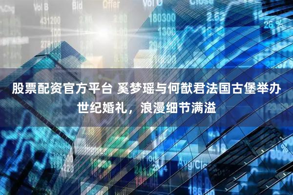 股票配资官方平台 奚梦瑶与何猷君法国古堡举办世纪婚礼,浪漫细节满溢